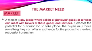 THE MARKET NEED
MARKET
 A market is any place where sellers of particular goods or services
can meet with buyers of those goods and services. It creates the
potential for a transaction to take place. The buyers must have
something they can offer in exchange for the product to create a
successful transaction
 
