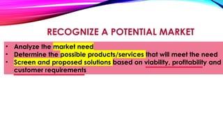 RECOGNIZE A POTENTIAL MARKET
• Analyze the market need
• Determine the possible products/services that will meet the need
• Screen and proposed solutions based on viability, profitability and
customer requirements
 