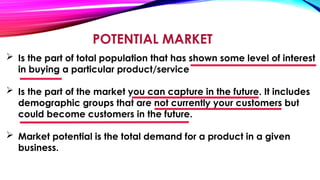 POTENTIAL MARKET
 Is the part of total population that has shown some level of interest
in buying a particular product/service
 Is the part of the market you can capture in the future. It includes
demographic groups that are not currently your customers but
could become customers in the future.
 Market potential is the total demand for a product in a given
business.
 