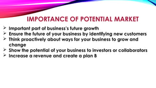 IMPORTANCE OF POTENTIAL MARKET
 Important part of business’s future growth
 Ensure the future of your business by identifying new customers
 Think proactively about ways for your business to grow and
change
 Show the potential of your business to investors or collaborators
 Increase a revenue and create a plan B
 