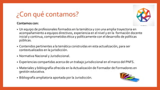 ¿Con qué contamos?
Contamos con:
• Un equipo de profesionales formados en la temática y con una amplia trayectoria en
acompañamiento a equipos directivos, experiencia en el nivel y en la formación docente
inicial y continua, comprometidos ética y políticamente con el desarrollo de políticas
públicas.
• Contenidos pertinentes a la temática construidas en esta actualización, para ser
contextualizados en la jurisdicción.
• Normativa Nacional y Jurisdiccional.
• Experiencias compartidas acerca de un trabajo jurisdiccional en el marco del PNFS.
• Materiales y bibliografía ofrecida en la Actualización de Formador de Formadores en
gestión educativa.
• Bibliografía ampliatoria aportada por la Jurisdicción.
 