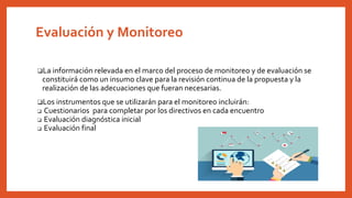 Evaluación y Monitoreo
❏La información relevada en el marco del proceso de monitoreo y de evaluación se
constituirá como un insumo clave para la revisión continua de la propuesta y la
realización de las adecuaciones que fueran necesarias.
❏Los instrumentos que se utilizarán para el monitoreo incluirán:
❏ Cuestionarios para completar por los directivos en cada encuentro
❏ Evaluación diagnóstica inicial
❏ Evaluación final
 