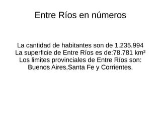 Entre Ríos en números
La cantidad de habitantes son de 1.235.994
La superficie de Entre Ríos es de:78.781 km²
Los limites provinciales de Entre Ríos son:
Buenos Aires,Santa Fe y Corrientes.
 