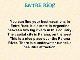 ENTRE RÍOS



 You can find your best vacations in
 Entre Ríos. It’s a state in Argentina
between two big rivers in this country.
The capital city is Parana, on the west.
 This is a nice place over the Parana
River. There is a underwater tunnel, a
          beautiful attraction.
 