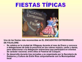 Una de las fiestas más reconocidas es EL ENCUENTRO ENTRERRIANO DE FOLKLORE: Se celebra en la ciudad de Villaguay durante el mes de Enero y convoca a delegaciones de toda la provincia en los rubros música, canto y danza, para seleccionar a la delegación entrerriana que participará en eventos de carácter nacional, entre ellos el Festival de Cosquín.  Se desarrolla durante tres jornadas y es organizada por la Secretaría de Gobierno y Cultura de Entre Ríos conjuntamente con la Municipalidad local   FIESTAS TÍPICAS 
