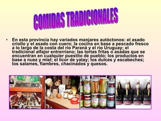En esta provincia hay variados manjares autóctonos: el asado criollo y el asado con cuero; la cocina en base a pescado fresco a lo largo de la costa del río Paraná y el río Uruguay; el tradicional alfajor entrerriano; las tortas fritas o asadas que se encuentran en cualquier puestito de pueblo; los productos en base a nuez y miel; el licor de yatay; los dulces y escabeches; los salames, fiambres, chacinados y quesos. COMIDAS TRADICIONALES 
