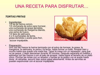 UNA RECETA PARA DISFRUTAR… TORTAS FRITAS  Ingredientes :  1/2 kg de harina común, 1/2 cucharada de polvo para hornear, una cucharada de grasa derretida, una cucharada de margarina blanda, una yema de huevo, 1/2 taza de salmuera,  4 o 5 cucharadas de leche,  grasa derretida o aceite para freír,  azúcar impalpable. Preparación:  Unir con las manos la harina tamizada con el polvo de hornear, la grasa, la margarina, la salmuera, la yema y la leche, hasta formar un bollo. Amasar bien y mucho hasta que quede una masa lisa. Tapar la masa con un repasador, para que no se seque, y dejar descansar durante 30 minutos. Después separarla en bollitos y estirarlos con las manos o con el palo de amasar, hasta lograr el tamaño de un plato chico. Pinchar las tortas con un tenedor y freírlas en la grasa o en el aceite hasta dorar. Al retirarlas, escurrir bien sobre papel absorbente. Antes de servirlas se pueden espolvorear con el azúcar impalpable.   