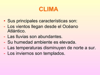 Sus principales características son: Los vientos llegan desde el Océano Atlántico. Las lluvias son abundantes. Su humedad ambiente es elevada. Las temperaturas disminuyen de norte a sur. Los inviernos son templados. CLIMA 