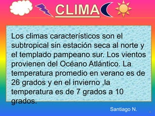 Los climas característicos son el
subtropical sin estación seca al norte y
el templado pampeano sur. Los vientos
provienen del Océano Atlántico. La
temperatura promedio en verano es de
26 grados y en el invierno ,la
temperatura es de 7 grados a 10
grados.
                             Santiago N.   4
 
