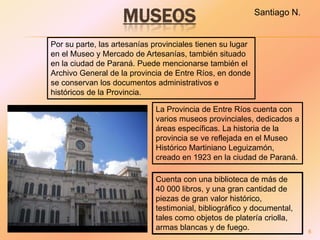 MUSEOS                                  Santiago N.


Por su parte, las artesanías provinciales tienen su lugar
en el Museo y Mercado de Artesanías, también situado
en la ciudad de Paraná. Puede mencionarse también el
Archivo General de la provincia de Entre Ríos, en donde
se conservan los documentos administrativos e
históricos de la Provincia.

                             La Provincia de Entre Ríos cuenta con
                             varios museos provinciales, dedicados a
                             áreas específicas. La historia de la
                             provincia se ve reflejada en el Museo
                             Histórico Martiniano Leguizamón,
                             creado en 1923 en la ciudad de Paraná.

                             Cuenta con una biblioteca de más de
                             40 000 libros, y una gran cantidad de
                             piezas de gran valor histórico,
                             testimonial, bibliográfico y documental,
                             tales como objetos de platería criolla,
                             armas blancas y de fuego.                    6
 