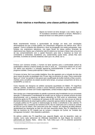 Entre roteiros e manifestos, uma classe política pestilenta
Depois do homem do leme divulgar o seu roteiro, logo os
70 reumáticos senadores saltaram a terreiro. Retiraram a
tampa da fossa e as natas pairam à superfície.
Muito recentemente tivemos a oportunidade de divulgar um texto com simulações
demonstrativas de que a dívida pública, em crescimento vertiginoso nos últimos anos, não é
pagável1
. Como é evidente não obtivemos o favor da divulgação nos media portugueses, mais
focados nos entertainers televisivos, nos jogos florais da classe política emanada da
cleptocracia lusa. Bastou que a fedorenta nata do sistema se reunisse e desse mais uma prova
da seu comprometimento com o capital financeiro para toda a imprensa se focar em
comentários e entrevistas, laudatórios uns, subservientes quase todos. Jamais lhes será
permitido, no âmbito do controlo redatorial, dizer que o rei, afinal, vai nu.
…………
Embora com números errados, o homem do leme apontou para a continuidade radical da
austeridade e oferece a mesma receita por mais 21 anos, se… a economia crescer 4% ao ano!
Um delírio que esconde ir a situação agravar-se acentuadamente. E assim, com ou sem
programa cautelar, Cavaco pode apontar o dedo a Passos.
O homem do leme, fiel à sua pulsão totalitária, ficou tão agastado com a inclusão de dois dos
seus moços de porão na equipagem dos 70 que, logo os exonerou do cargo. Para a execranda
figura um “crime” de opinião é mais grave que a qualificação de burlão inerente a Dias Loureiro,
mantido como conselheiro de estado durante tanto tempo, só porque companheiro de farra no
bordel BPN. La nave va.
Como resposta aos desígnios do solitário sacripanta aquartelado em Belém, 70 magníficos
políticos, patrões, académicos, juristas e outros habituais presentes no palco da cleptocracia
lusa, apresentam um texto com muitas vulgaridades, contas erradas e alguns disparates.
Sem dúvida que a heterogeneidade do pelotão surpreende pela frontalidade da sua concertada
aparição. É interessante a manifestação de erosão que se verifica na camada próxima da área
governamental, com a presença de alguns elementos do PSD entre os subscritores, onde
predomina gente do PS. A presença de caciques do BE nada tem de novo já que se trata de
elementos defensores do atual regime político, propondo apenas dotá-lo de algum pó de arroz.
A posição política do PC quanto à reestruturação da dívida é semelhante à dos valentes 70
mosqueteiros mas, a presença de membros do PC não se coadnuaria com a mania do controlo
de tudo em que se metem, nem cairia bem junto das “massas” em vésperas de pleito eleitoral,
apresentarem-se claramente ao lado da uma bem assumida direita. Nos 70 magníficos só a
falta de membros do PC impede que se cumpra o desígnio de Cunhal, da “unidade dos
portugueses honrados”, inter-classista e patrioteiro.
Do esforço unitário dos 70 magníficos que, segundo Bagão, vem de dezembro, nada vai
resultar, como nada sobreviveu da inflamada assembleia da Aula Magna de novembro,
patrocinada por Soares. Nada… talvez não. Tudo indica que o PS se pretende apresentar
1
http://grazia-tanta.blogspot.pt/2014/03/porque-nao-e-pagavel-divida-publica.html
Grazia.tanta@gmail.com 15/3/2014 1
 