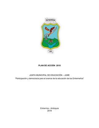 PLAN DE ACCIÓN 2018
JUNTA MUNICIPAL DE EDUCACIÓN – JUME
“Participación y democracia para el avance de la educación de los Entrerrieños”
Entrerríos - Antioquia
2018
 