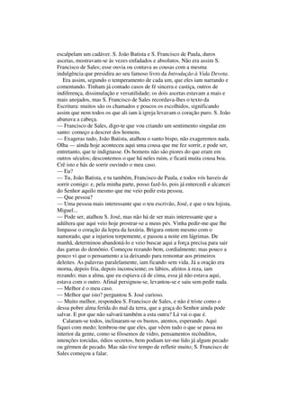 escalpelam um cadáver. S. João Batista e S. Francisco de Paula, duros
ascetas, mostravam-se às vezes enfadados e absolutos. Não era assim S.
Francisco de Sales; esse ouvia ou contava as cousas com a mesma
indulgência que presidira ao seu famoso livro da Introdução à Vida Devota.
Era assim, segundo o temperamento de cada um, que eles iam narrando e
comentando. Tinham já contado casos de fé sincera e castiça, outros de
indiferença, dissimulação e versatilidade; os dois ascetas estavam a mais e
mais anojados, mas S. Francisco de Sales recordava-lhes o texto da
Escritura: muitos são os chamados e poucos os escolhidos, significando
assim que nem todos os que ali iam à igreja levavam o coração puro. S. João
abanava a cabeça.
— Francisco de Sales, digo-te que vou criando um sentimento singular em
santo: começo a descrer dos homens.
— Exageras tudo, João Batista, atalhou o santo bispo, não exageremos nada.
Olha — ainda hoje aconteceu aqui uma cousa que me fez sorrir, e pode ser,
entretanto, que te indignasse. Os homens não são piores do que eram em
outros séculos; descontemos o que há neles ruim, e ficará muita cousa boa.
Crê isto e hás de sorrir ouvindo o meu caso.
— Eu?
— Tu, João Batista, e tu também, Francisco de Paula, e todos vós haveis de
sorrir comigo: e, pela minha parte, posso fazê-lo, pois já entercedi e alcancei
do Senhor aquilo mesmo que me veio pedir esta pessoa.
— Que pessoa?
— Uma pessoa mais interessante que o teu escrivão, José, e que o teu lojista,
Miguel...
— Pode ser, atalhou S. José, mas não há de ser mais interessante que a
adúltera que aqui veio hoje prostrar-se a meus pés. Vinha pedir-me que lhe
limpasse o coração da lepra da luxúria. Brigara ontem mesmo com o
namorado, que a injuriou torpemente, e passou a noite em lágrimas. De
manhã, determinou abandoná-lo e veio buscar aqui a força precisa para sair
das garras do demônio. Começou rezando bem, cordialmente; mas pouco a
pouco vi que o pensamento a ia deixando para remontar aos primeiros
deleites. As palavras paralelamente, iam ficando sem vida. Já a oração era
morna, depois fria, depois inconsciente; os lábios, afeitos à reza, iam
rezando; mas a alma, que eu espiava cá de cima, essa já não estava aqui,
estava com o outro. Afinal persignou-se, levantou-se e saiu sem pedir nada.
— Melhor é o meu caso.
— Melhor que isto? perguntou S. José curioso.
— Muito melhor, respondeu S. Francisco de Sales, e não é triste como o
dessa pobre alma ferida do mal da terra, que a graça do Senhor ainda pode
salvar. E por que não salvará também a esta outra? Lá vai o que é.
Calaram-se todos, inclinaram-se os bustos, atentos, esperando. Aqui
fiquei com medo; lembrou-me que eles, que vêem tudo o que se passa no
interior da gente, como se fôssemos de vidro, pensamentos recônditos,
intenções torcidas, ódios secretos, bem podiam ter-me lido já algum pecado
ou gérmen de pecado. Mas não tive tempo de refletir muito; S. Francisco de
Sales começou a falar.
 