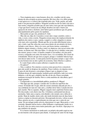 — Tem cinqüenta anos o meu homem, disse ele, a mu]her está de cama,
doente de uma erisipela na perna esquerda. Há cinco dias vive aflito porque
o mal agrava-se e a ciência não responde pela cura. Vede, porém, até onde
pode ir um preconceito público. Ninguém acredita na dor do Sales (ele tem o
meu nome), ninguém acredita que ele ame outra cousa que não seja dinheiro,
e logo que houve notícia da sua aflição desabou em todo o bairro um
aguaceiro de motes e dichotes; nem faltou quem acreditasse que ele gemia
antecipadamente pelos gastos da sepultura.
— Bem podia ser que sim, ponderou S. João.
— Mas não era. Que ele é usurário e avaro não o nego; usurário, como a
vida, e avaro, como a morte. Ninguém extraiu nunca tão implacavelmente da
algibeira dos outros o ouro, a prata, o papel e o cobre; ninguém os amuou
com mais zelo e prontidão. Moeda que lhe cai na mão dificilmente torna a
sair; e tudo o que lhe sobra das casas mora dentro de um armário de ferro,
fechado a sete chaves. Abre-o às vezes, por horas mortas, contempla o
dinheiro alguns minutos, e fecha-o outra vez depressa; mas nessas noites não
dorme, ou dorme mal. Não tem filhos. A vida que leva é sórdida; come para
não morrer, pouco e ruim. A família compõe-se da mulher e de uma preta
escrava, comprada com outra, há muitos anos, e às escondidas, Por serem de
contrabando. Dizem até que nem as pagou, porque o vendedor faleceu logo
sem deixar nada escrito. A outra preta morreu há pouco tempo; e aqui vereis
se este homem tem ou não o gênio da economia, Sales libertou o cadáver...
E o santo bispo calou-se para saborear o espanto dos outros.
— O cadáver?
— Sim, o cadáver. Fez enterrar a escrava como pessoa livre e miserável,
para não acudir às despesas da sepultura. Pouco embora, era alguma cousa.
E para ele não há pouco; com pingos d'água é que se alagam as ruas.
Nenhum desejo de representação, nenhum gosto nobiliário; tudo isso custa
dinheiro, e ele diz que o dinheiro não lhe cai do céu. Pouca sociedade,
nenhuma recreação de família. Ouve e conta anedotas da vida alheia, que é
regalo gratuito.
— Compreende-se a incredulidade pública, ponderou S. Miguel.
— Não digo que não, porque o mundo não vai além da superfície das
cousas. O mundo não vê que, além de caseira eminente educada por ele, e
sua confidente de mais de vinte anos, a mulher deste Sales é amada deveras
pelo marido. Não te espantes, Miguel; naquele muro aspérrimo brotou uma
flor descorada e sem cheiro mas flor. A botânica sentimental tem dessas
anomalias. Sales ama a esposa; está abatido e desvairado com a idéia de a
perder. Hoje de manhã, muito cedo, não tendo dormido mais de duas horas
entrou a cogitar no desastre próximo. Desesperando da terra, voltou-se para
Deus; pensou em nós, e especialmente em mim que sou o santo do seu
nome. Só um milagre podia salvá-la; determinou vir aqui. Mora perto, e veio
correndo. Quando entrou trazia o olhar brilhante e esperançado; podia ser a
luz da fé, mas era outra cousa muito particular, que vou dizer. Aqui peço-vos
que redobreis de atenção.
Vi os bustos inclinarem-se ainda mais; eu próprio não pude esquivar-me
ao movimento e dei um passo para diante. A narração do santo foi tão longa
 