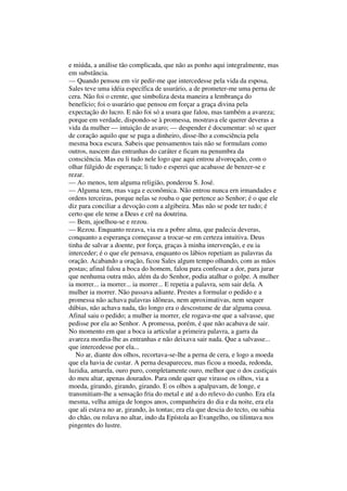 e miúda, a análise tão complicada, que não as ponho aqui integralmente, mas
em substância.
— Quando pensou em vir pedir-me que intercedesse pela vida da esposa,
Sales teve uma idéia específica de usurário, a de prometer-me uma perna de
cera. Não foi o crente, que simboliza desta maneira a lembrança do
benefício; foi o usurário que pensou em forçar a graça divina pela
expectação do lucro. E não foi só a usura que falou, mas também a avareza;
porque em verdade, dispondo-se à promessa, mostrava ele querer deveras a
vida da mulher — intuição de avaro; — despender é documentar: só se quer
de coração aquilo que se paga a dinheiro, disse-lho a consciência pela
mesma boca escura. Sabeis que pensamentos tais não se formulam como
outros, nascem das entranhas do caráter e ficam na penumbra da
consciência. Mas eu li tudo nele logo que aqui entrou alvoroçado, com o
olhar fúlgido de esperança; li tudo e esperei que acabasse de benzer-se e
rezar.
— Ao menos, tem alguma religião, ponderou S. José.
— Alguma tem, rnas vaga e econômica. Não entrou nunca ern irmandades e
ordens terceiras, porque nelas se rouba o que pertence ao Senhor; é o que ele
diz para conciliar a devoção com a algibeira. Mas não se pode ter tudo; é
certo que ele teme a Deus e crê na doutrina.
— Bem, ajoelhou-se e rezou.
— Rezou. Enquanto rezava, via eu a pobre alma, que padecia deveras,
conquanto a esperança começasse a trocar-se em certeza intuitiva. Deus
tinha de salvar a doente, por força, graças à minha intervenção, e eu ia
interceder; é o que ele pensava, enquanto os lábios repetiam as palavras da
oração. Acabando a oração, ficou Sales algum tempo olhando, com as mãos
postas; afinal falou a boca do homem, falou para confessar a dor, para jurar
que nenhuma outra mão, além da do Senhor, podia atalhar o golpe. A mulher
ia morrer... ia morrer... ia morrer... E repetia a palavra, sem sair dela. A
mulher ia morrer. Não passava adiante. Prestes a formular o pedido e a
promessa não achava palavras idôneas, nem aproximativas, nem sequer
dúbias, não achava nada, tão longo era o descostume de dar alguma cousa.
Afinal saiu o pedido; a mulher ia morrer, ele rogava-me que a salvasse, que
pedisse por ela ao Senhor. A promessa, porém, é que não acabava de sair.
No momento em que a boca ia articular a primeira palavra, a garra da
avareza mordia-lhe as entranhas e não deixava sair nada. Que a salvasse...
que intercedesse por ela...
No ar, diante dos olhos, recortava-se-lhe a perna de cera, e logo a moeda
que ela havia de custar. A perna desapareceu, mas ficou a moeda, redonda,
luzidia, amarela, ouro puro, completamente ouro, melhor que o dos castiçais
do meu altar, apenas dourados. Para onde quer que virasse os olhos, via a
moeda, girando, girando, girando. E os olhos a apalpavam, de longe, e
transmitiam-lhe a sensação fria do metal e até a do relevo do cunho. Era ela
mesma, velha amiga de longos anos, companheira do dia e da noite, era ela
que ali estava no ar, girando, às tontas; era ela que descia do tecto, ou subia
do chão, ou rolava no altar, indo da Epístola ao Evangelho, ou tilintava nos
pingentes do lustre.
 
