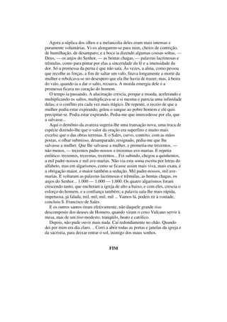 Agora a súplica dos olhos e a melancolia deles eram mais intensas e
puramente voluntárias. Vi-os alongarem-se para mim, cheios de contrição,
de humilhação, de desamparo; e a boca ia dizendo algumas cousas soltas, —
Deus, — os anjos do Senhor, — as bentas chagas, — palavras lacrimosas e
trêmulas, como para pintar por elas a sinceridade da fé e a imensidade da
dor. Só a promessa da perna é que não saía. Às vezes, a alma, como pessoa
que recolhe as forças, a fim de saltar um valo, fitava longamente a morte da
mulher e rebolcava-se no desespero que ela lhe havia de trazer; mas, à beira
do valo, quando ia a dar o salto, recuava. A moeda emergia dele e a
prornessa ficava no coração do homem.
O tempo ia passando. A alucinação crescia, porque a moeda, acelerando e
multiplicando os saltos, multiplicava-se a si mesma e parecia uma infinidade
delas; e o conflito era cada vez mais trágico. De repente, o receio de que a
mulher podia estar expirando, gelou o sangue ao pobre homem e ele quis
precipitar-se. Podia estar expirando. Pedia-me que intercedesse por ela, que
a salvasse...
Aqui o demônio da avareza sugeria-lhe uma transação nova, uma troca de
espécie dizendo-lhe que o valor da oração era superfino e muito mais
excelso que o das obras terrenas. E o Sales, curvo, contrito, com as mãos
postas, o olhar submisso, desamparado, resignado, pedia-me que lhe
salvasse a mulher. Que lhe salvasse a mulher, e prometia-me trezentos, —
não menos, — trezentos padre-nossos e trezentas ave-marias. E repetia
enfático: trezentos, trezentas, trezentos... Foi subindo, chegou a quinhentos,
a mil padre-nossos e mil ave-marias. Não via esta soma escrita por letras do
alfabeto, mas em algarismos, como se ficasse assim mais viva, mais exata, e
a obrigação maior, e maior também a sedução. Mil padre-nossos, mil ave-
marias. E voltaram as palavras lacrimosas e trêmulas, as bentas chagas, os
anjos do Senhor... 1.000 — 1.000 — 1.000. Os quatro algarismos foram
crescendo tanto, que encheram a igreja de alto a baixo, e com eles, crescia o
esforço do homem, e a confiança também; a palavra saía-lhe mais rápida,
impetuosa, já falada, mil, mil, mil, mil ... Vamos lá, podeis rir à vontade,
concluiu S. Francisco de Sales.
E os outros santos riram efetivamente, não daquele grande riso
descomposto dos deuses de Homero, quando viram o coxo Vulcano servir à
mesa, mas de um riso modesto, tranqüilo, beato e católico.
Depois, não pude ouvir mais nada. Caí redondamente no chão. Quando
dei por mim era dia claro. .. Corri a abrir todas as portas e janelas da igreja e
da sacristia, para deixar entrar o sol, inimigo dos maus sonhos.
FIM
 