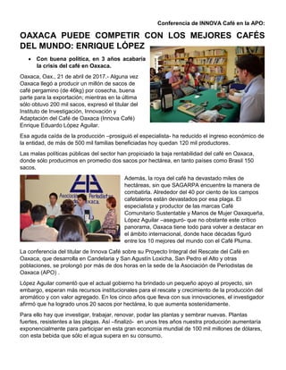 Conferencia de INNOVA Café en la APO:
OAXACA PUEDE COMPETIR CON LOS MEJORES CAFÉS
DEL MUNDO: ENRIQUE LÓPEZ
• Con buena política, en 3 años acabaría
la crisis del café en Oaxaca.
Oaxaca, Oax., 21 de abril de 2017.- Alguna vez
Oaxaca llegó a producir un millón de sacos de
café pergamino (de 46kg) por cosecha, buena
parte para la exportación; mientras en la última
sólo obtuvo 200 mil sacos, expresó el titular del
Instituto de Investigación, Innovación y
Adaptación del Café de Oaxaca (Innova Café)
Enrique Eduardo López Aguilar.
Esa aguda caída de la producción –prosiguió el especialista- ha reducido el ingreso económico de
la entidad, de más de 500 mil familias beneficiadas hoy quedan 120 mil productores.
Las malas políticas públicas del sector han propiciado la baja rentabilidad del café en Oaxaca,
donde sólo producimos en promedio dos sacos por hectárea, en tanto países como Brasil 150
sacos.
Además, la roya del café ha devastado miles de
hectáreas, sin que SAGARPA encuentre la manera de
combatirla. Alrededor del 40 por ciento de los campos
cafetaleros están devastados por esa plaga. El
especialista y productor de las marcas Café
Comunitario Sustentable y Manos de Mujer Oaxaqueña,
López Aguilar –aseguró- que no obstante este crítico
panorama, Oaxaca tiene todo para volver a destacar en
el ámbito internacional, donde hace décadas figuró
entre los 10 mejores del mundo con el Café Pluma.
La conferencia del titular de Innova Café sobre su Proyecto Integral del Rescate del Café en
Oaxaca, que desarrolla en Candelaria y San Agustín Loxicha, San Pedro el Alto y otras
poblaciones, se prolongó por más de dos horas en la sede de la Asociación de Periodistas de
Oaxaca (APO) .
López Aguilar comentó que el actual gobierno ha brindado un pequeño apoyo al proyecto, sin
embargo, esperan más recursos institucionales para el rescate y crecimiento de la producción del
aromático y con valor agregado. En los cinco años que lleva con sus innovaciones, el investigador
afirmó que ha logrado unos 20 sacos por hectárea, lo que aumenta sostenidamente.
Para ello hay que investigar, trabajar, renovar, podar las plantas y sembrar nuevas. Plantas
fuertes, resistentes a las plagas. Así –finalizó- en unos tres años nuestra producción aumentaría
exponencialmente para participar en esta gran economía mundial de 100 mil millones de dólares,
con esta bebida que sólo el agua supera en su consumo.
 