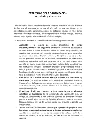 ENTRESIJOS DE LA ORGANIZACIÓN
ortodoxia y alternativa
La escuela no ha venido funcionando porque son poco atrayentes para los alumnos.
Se dice que el programa no ha sido el adecuado, ya que no piensan en las
necesidades generales del alumno, porque no todos son iguales, los niños tienen
diferentes contextos e intereses, por ejemplo viven en medios de bajos, medios y
altos recursos, algunos asisten a escuela pública o colegios.
Las deficiencias de enfoque podrían sintetizarse en los siguientes sentidos:
- Aplicación a la escuela de teorías procedentes del campo
industrial/comercial o de las grandes burocracias (cuando los educadores o
alumnos se han acercado a estas teorías han aprendido sus postulados, han
repetido sus esquemas, han conocido sus prescripciones, pero han podido
aprender poco acerca del funcionamiento y del significado de las escuelas)
existen presiones sociales en las escuelas convirtiéndolas en instituciones
paraliticas, esto quiere decir, que dependen de lo que otros quieran hacer
con ella, sin buscar estrategias que los hagan mejorar. Cabe mencionar que
las instituciones antiguas realizaban proyectos proponiéndose metas a
cumplir y de esta manera creaban autonomía pero con el paso del tiempo se
ha ido perdiendo, lo que queremos lograr es un gran cambio para retomar
todo esos aspectos y tener actualmente escuelas de calidad.
- Concepción de la escuela desde un enfoque ordenancista, funcionalista y
mecanicista (los centros escolares tiene un carácter intemporal, abstracto,
independiente de los personajes que en un momento determinado lo ponen
en funcionamiento, cada persona conoce sus funciones, las desarrolla y
cumplen su objetivo)
- El enfoque vicario que convierte a la organización en un elemento
subsidiario de la didáctica (Se ha considerado a la organización como un
cuerpo de conocimiento o bien dicho un conjunto de elementos que son
puesto al servicio de la concepción didáctica, el maestro no toma en cuenta
los conocimientos previos del alumno, siendo este el punto de partida para
un contenido)
- Se han realizado construcciones teóricas por especialistas que pocas veces
han tenido en cuenta el sentir, el pensar y el actuar del protagonista (se han
querido hacer cambios pero no se basan realmente en las necesidades e
interés del alumno, ni en su contexto, de esta manera no funcionan las
teorías)
 