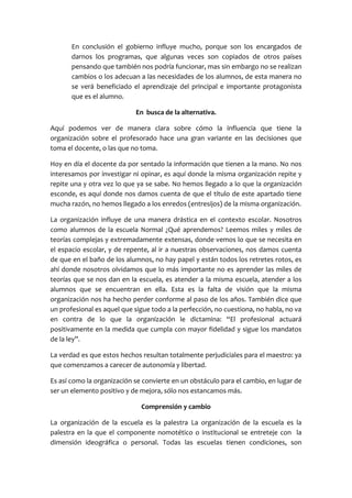 En conclusión el gobierno influye mucho, porque son los encargados de
darnos los programas, que algunas veces son copiados de otros países
pensando que también nos podría funcionar, mas sin embargo no se realizan
cambios o los adecuan a las necesidades de los alumnos, de esta manera no
se verá beneficiado el aprendizaje del principal e importante protagonista
que es el alumno.
En busca de la alternativa.
Aquí podemos ver de manera clara sobre cómo la influencia que tiene la
organización sobre el profesorado hace una gran variante en las decisiones que
toma el docente, o las que no toma.
Hoy en día el docente da por sentado la información que tienen a la mano. No nos
interesamos por investigar ni opinar, es aquí donde la misma organización repite y
repite una y otra vez lo que ya se sabe. No hemos llegado a lo que la organización
esconde, es aquí donde nos damos cuenta de que el título de este apartado tiene
mucha razón, no hemos llegado a los enredos (entresijos) de la misma organización.
La organización influye de una manera drástica en el contexto escolar. Nosotros
como alumnos de la escuela Normal ¿Qué aprendemos? Leemos miles y miles de
teorías complejas y extremadamente extensas, donde vemos lo que se necesita en
el espacio escolar, y de repente, al ir a nuestras observaciones, nos damos cuenta
de que en el baño de los alumnos, no hay papel y están todos los retretes rotos, es
ahí donde nosotros olvidamos que lo más importante no es aprender las miles de
teorías que se nos dan en la escuela, es atender a la misma escuela, atender a los
alumnos que se encuentran en ella. Esta es la falta de visión que la misma
organización nos ha hecho perder conforme al paso de los años. También dice que
un profesional es aquel que sigue todo a la perfección, no cuestiona, no habla, no va
en contra de lo que la organización le dictamina: “El profesional actuará
positivamente en la medida que cumpla con mayor fidelidad y sigue los mandatos
de la ley”.
La verdad es que estos hechos resultan totalmente perjudiciales para el maestro: ya
que comenzamos a carecer de autonomía y libertad.
Es así como la organización se convierte en un obstáculo para el cambio, en lugar de
ser un elemento positivo y de mejora, sólo nos estancamos más.
Comprensión y cambio
La organización de la escuela es la palestra La organización de la escuela es la
palestra en la que el componente nomotético o institucional se entreteje con la
dimensión ideográfica o personal. Todas las escuelas tienen condiciones, son
 