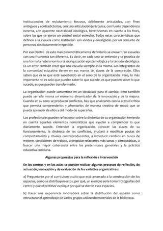 institucionales de reclutamiento forzoso, débilmente articuladas, con fines
ambiguos y contradictorios, con una articulación jerárquica, con fuerte dependencia
externa, con aparente neutralidad ideológica, heterónomas en cuanto a los fines,
sobre las que se ejerce un control social estrecho. Todas estas características que
definen a la escuela como institución son vividas y encargadas por un conjunto de
personas absolutamente irrepetible.
Por eso Dentro de este marco nomotéticamente definitorio se encuentran escuelas
con una fisonomía tan diferente. Es decir, en cada uno se entiende y se practica de
una forma la heteronomía y la jerarquización epistemológica y la tensión ideológica.
Es un error también creer que una escuela siempre es la misma. Los integrantes de
la comunidad educativa tienen en sus manos las claves de la compresión. Ellos
saben que es lo que está sucediendo en el seno de la organización. Pero, lo más
importante no es solo que pueden saber lo que sucede, es que pueden saber lo que
sucede, es que pueden transformarlo.
La organización puede convertirse en un obstáculo para el cambio, pero también
puede ser ella misma un elemento dinamizador de la innovación y de la mejora.
Cuando en su seno se producen conflictos, hay que analizarlos con la actitud crítica
que permita comprenderlos y afrontarlos de manera creativa de modo que se
pueda aprender de ellos y del modo de superarlos.
Los profesionales pueden reflexionar sobre la dinámica de su organización teniendo
en cuenta aquellos elementos nomotéticos que ayudan a comprender lo que
diariamente sucede. Entender la organización, conocer las claves de su
funcionamiento, la dinámica de los conflictos, ayudará a modificar pautas de
comportamiento y rituales contraproducentes, a introducir cambios en busca de
mejores condiciones de trabajo, a propiciar relaciones más sanas y democráticas, a
buscar una mayor coherencia entre las pretensiones generales y la práctica
educativa cotidiana.
Algunas propuestas para la reflexión e intervención
En los centros y en las aulas se pueden realizar algunos procesos de reflexión, de
actuación, innovación y de evaluación de las variables organizativas:
a) Preguntarse por el currículum oculto que está amarrado a la construcción de los
espacios, como se distribuyen estos, por qué, un ejemplo sería tomar fotografías del
centro y que el profesor explique por qué se dieron esos espacios.
b) Hacer una experiencia innovadora sobre la distribución del espacio como
estructurar el aprendizaje de varios grupos utilizando materiales de la biblioteca.
 