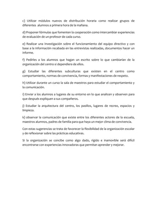 c) Utilizar módulos nuevos de distribución horaria como realizar grupos de
diferentes alumnos a primera hora de la mañana.
d) Proponer fórmulas que fomenten la cooperación como intercambiar experiencias
de evaluación de un profesor de cada curso.
e) Realizar una investigación sobre el funcionamiento del equipo directivo y con
base a la información recabada en las entrevistas realizadas, documentos hacer un
informe.
f) Pedirles a los alumnos que hagan un escrito sobre lo que cambiarían de la
organización del centro si dependiera de ellos.
g) Estudiar las diferentes subculturas que existen en el centro como
comportamiento, normas de convivencia, formas y manifestaciones de respeto.
h) Utilizar durante un curso la sala de maestros para estudiar el comportamiento y
la comunicación.
i) Enviar a los alumnos a lugares de su entorno en lo que analicen y observen para
que después expliquen a sus compañeros.
j) Estudiar la arquitectura del centro, los pasillos, lugares de recreo, espacios y
limpieza.
k) observar la comunicación que existe entre los diferentes actores de la escuela,
maestros alumnos, padres de familia para que haya un mejor clima de convivencia.
Con estas sugerencias se trata de favorecer la flexibilidad de la organización escolar
y de reflexionar sobre las prácticas educativas.
Si la organización se concibe como algo dado, rígido e inamovible será difícil
encontrarse con experiencias innovadoras que permitan aprender y mejorar.
 