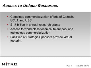 Access to Unique Resources


  • Combines commercialization efforts of Caltech,
    UCLA and USC
  • $1.7 billion in annual research grants
  • Access to world-class technical talent pool and
    technology commercialization
  • Facilities of Strategic Sponsors provide virtual
    footprint




                                              Page 10   11/25/2008 3:15 PM
 