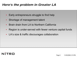 Here’s the problem in Greater LA


  • Early entrepreneurs struggle to find help
  • Shortage of management talent
  • Brain drain from LA to Northern California
  • Region is under-served with fewer venture capital funds
  • LA’s size & traffic discourages collaboration




                                                 Page 2   11/25/2008 3:15 PM
 
