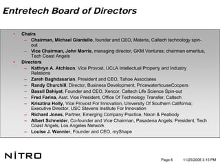 Entretech Board of Directors

  •   Chairs
       – Chairman, Michael Giardello, founder and CEO, Materia, Caltech technology spin-
          out
       – Vice Chairman, John Morris, managing director, GKM Ventures; chairman emeritus,
          Tech Coast Angels
  •   Directors
       – Kathryn A. Atchison, Vice Provost, UCLA Intellectual Property and Industry
          Relations
       – Zareh Baghdasarian, President and CEO, Tahoe Associates
       – Randy Churchill, Director, Business Development, PricewaterhouseCoopers
       – Bassil Dahiyat, Founder and CEO, Xencor, Caltech Life Science Spin-out
       – Fred Farina, Asst. Vice President, Office Of Technology Transfer, Caltech
       – Krisztina Holly, Vice Provost For Innovation, University Of Southern California;
          Executive Director, USC Stevens Institute For Innovation
       – Richard Jones, Partner, Emerging Company Practice, Nixon & Peabody
       – Albert Schneider, Co-founder and Vice Chairman, Pasadena Angels; President, Tech
          Coast Angels, Los Angeles Network
       – Louise J. Wannier, Founder and CEO, myShape




                                                                    Page 8    11/25/2008 3:15 PM
 