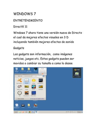 WINDOWS 7
ENTRETENIMIENTO
DirectX 11
Windows 7 ahora tiene una versión nueva de Directx
el cual da mejores efectos visuales en 3 D
incluyendo también mejores efectos de sonido
Gadgets
Los gadgets son información, como imágenes
noticias, juegos etc. Estos gadgets pueden ser
movidos o cambiar su tamaño a como lo desee

 