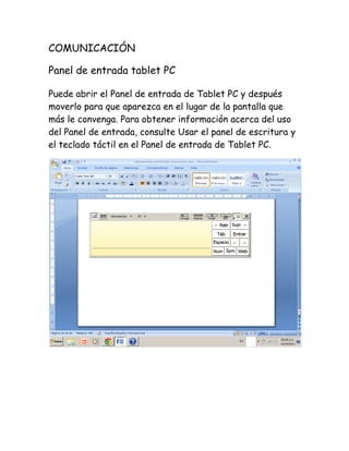 COMUNICACIÓN
Panel de entrada tablet PC
Puede abrir el Panel de entrada de Tablet PC y después
moverlo para que aparezca en el lugar de la pantalla que
más le convenga. Para obtener información acerca del uso
del Panel de entrada, consulte Usar el panel de escritura y
el teclado táctil en el Panel de entrada de Tablet PC.

 