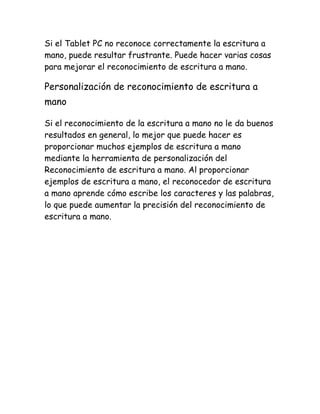 Si el Tablet PC no reconoce correctamente la escritura a
mano, puede resultar frustrante. Puede hacer varias cosas
para mejorar el reconocimiento de escritura a mano.

Personalización de reconocimiento de escritura a
mano
Si el reconocimiento de la escritura a mano no le da buenos
resultados en general, lo mejor que puede hacer es
proporcionar muchos ejemplos de escritura a mano
mediante la herramienta de personalización del
Reconocimiento de escritura a mano. Al proporcionar
ejemplos de escritura a mano, el reconocedor de escritura
a mano aprende cómo escribe los caracteres y las palabras,
lo que puede aumentar la precisión del reconocimiento de
escritura a mano.

 
