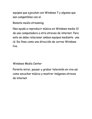 equipos que ejecutan con Windows 7 y algunos que
son compatibles con el.
Remote media streaming
Nos ayuda a reproducir música en Windows media 12
de una computadora a otra atreves de internet. Para
esto se debe relacionar ambos equipos mediante una
id. De línea como una dirección de correo Windows
live.

Windows Media Center
Permite mirar, pausar y grabar televisión en vivo asi
como escuchar música y mostrar imágenes atraves
de internet

 