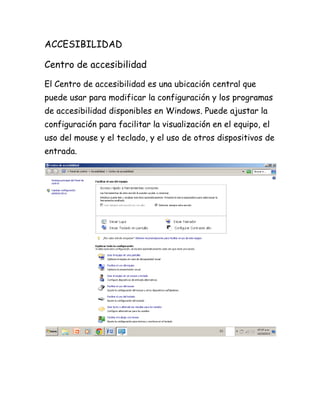 ACCESIBILIDAD
Centro de accesibilidad
El Centro de accesibilidad es una ubicación central que
puede usar para modificar la configuración y los programas
de accesibilidad disponibles en Windows. Puede ajustar la
configuración para facilitar la visualización en el equipo, el
uso del mouse y el teclado, y el uso de otros dispositivos de
entrada.

 