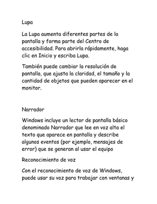 Lupa
La Lupa aumenta diferentes partes de la
pantalla y forma parte del Centro de
accesibilidad. Para abrirla rápidamente, haga
clic en Inicio y escriba Lupa.
También puede cambiar la resolución de
pantalla, que ajusta la claridad, el tamaño y la
cantidad de objetos que pueden aparecer en el
monitor.

Narrador
Windows incluye un lector de pantalla básico
denominado Narrador que lee en voz alta el
texto que aparece en pantalla y describe
algunos eventos (por ejemplo, mensajes de
error) que se generan al usar el equipo
Reconocimiento de voz
Con el reconocimiento de voz de Windows,
puede usar su voz para trabajar con ventanas y

 