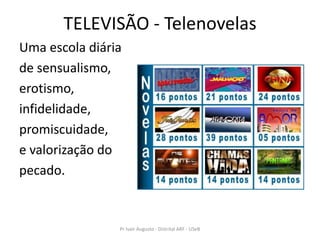 TELEVISÃO - Telenovelas
Uma escola diária
de sensualismo,
erotismo,
infidelidade,
promiscuidade,
e valorização do
pecado.


                Pr Ivair Augusto - Distrital ARF - USeB
 