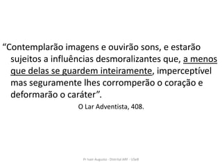 “Contemplarão imagens e ouvirão sons, e estarão
  sujeitos a influências desmoralizantes que, a menos
  que delas se guardem inteiramente, imperceptível
  mas seguramente lhes corromperão o coração e
  deformarão o caráter”.
                  O Lar Adventista, 408.




                   Pr Ivair Augusto - Distrital ARF - USeB
 