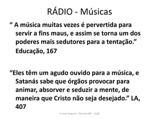 RÁDIO - Músicas
“ A música muitas vezes é pervertida para
  servir a fins maus, e assim se torna um dos
  poderes mais sedutores para a tentação.”
  Educação, 167


“Eles têm um agudo ouvido para a música, e
  Satanás sabe que órgãos provocar para
  animar, absorver e seduzir a mente, de
  maneira que Cristo não seja desejado.” LA,
  407
                 Pr Ivair Augusto - Distrital ARF - USeB
 