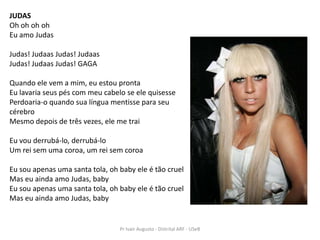 JUDAS
Oh oh oh oh
Eu amo Judas

Judas! Judaas Judas! Judaas
Judas! Judaas Judas! GAGA

Quando ele vem a mim, eu estou pronta
Eu lavaria seus pés com meu cabelo se ele quisesse
Perdoaria-o quando sua língua mentisse para seu
cérebro
Mesmo depois de três vezes, ele me trai

Eu vou derrubá-lo, derrubá-lo
Um rei sem uma coroa, um rei sem coroa

Eu sou apenas uma santa tola, oh baby ele é tão cruel
Mas eu ainda amo Judas, baby
Eu sou apenas uma santa tola, oh baby ele é tão cruel
Mas eu ainda amo Judas, baby


                                 Pr Ivair Augusto - Distrital ARF - USeB
 