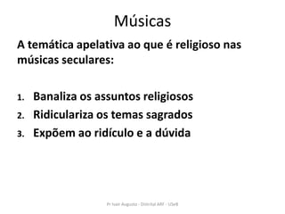 Músicas
A temática apelativa ao que é religioso nas
músicas seculares:

1.   Banaliza os assuntos religiosos
2.   Ridiculariza os temas sagrados
3.   Expõem ao ridículo e a dúvida




                   Pr Ivair Augusto - Distrital ARF - USeB
 