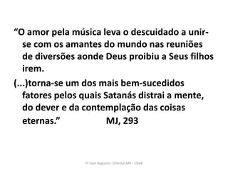 “O amor pela música leva o descuidado a unir-
   se com os amantes do mundo nas reuniões
   de diversões aonde Deus proibiu a Seus filhos
   irem.
(...)torna-se um dos mais bem-sucedidos
   fatores pelos quais Satanás distrai a mente,
   do dever e da contemplação das coisas
   eternas.”            MJ, 293


                 Pr Ivair Augusto - Distrital ARF - USeB
 