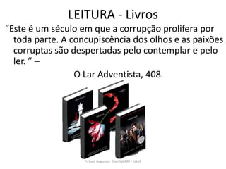 LEITURA - Livros
“Este é um século em que a corrupção prolifera por
  toda parte. A concupiscência dos olhos e as paixões
  corruptas são despertadas pelo contemplar e pelo
  ler. ” –
                 O Lar Adventista, 408.




                   Pr Ivair Augusto - Distrital ARF - USeB
 
