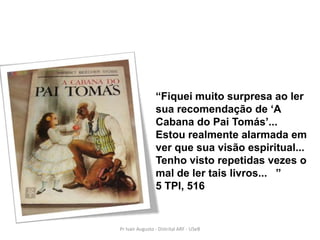 “Fiquei muito surpresa ao ler
                 sua recomendação de „A
                 Cabana do Pai Tomás‟...
                 Estou realmente alarmada em
                 ver que sua visão espiritual...
                 Tenho visto repetidas vezes o
                 mal de ler tais livros... ”
                 5 TPI, 516


Pr Ivair Augusto - Distrital ARF - USeB
 
