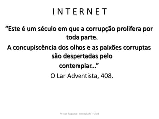 INTERNET
“Este é um século em que a corrupção prolifera por
                    toda parte.
 A concupiscência dos olhos e as paixões corruptas
               são despertadas pelo
                  contemplar...”
               O Lar Adventista, 408.




                  Pr Ivair Augusto - Distrital ARF - USeB
 