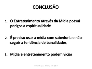 CONCLUSÃO

1.   O Entretenimento através da Mídia possui
     perigos a espiritualidade

2.   É preciso usar a mídia com sabedoria e não
     seguir a tendência de banalidades

3.   Mídia e entretenimento podem viciar

                   Pr Ivair Augusto - Distrital ARF - USeB
 