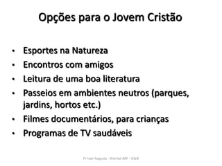Opções para o Jovem Cristão

•   Esportes na Natureza
•   Encontros com amigos
•   Leitura de uma boa literatura
•   Passeios em ambientes neutros (parques,
    jardins, hortos etc.)
•   Filmes documentários, para crianças
•   Programas de TV saudáveis

                  Pr Ivair Augusto - Distrital ARF - USeB
 