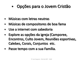    Opções para o Jovem Cristão

   Músicas com letras neutras
   Músicas de compositores de boa fama
   Use a internet com sabedoria
   Explore as opções da igreja (Camporee,
    Encontros, Culto Jovem, Reuniões esportivas,
    Calebes, Corais, Conjuntos etc.
   Passe tempo com a sua Família.

                  Pr Ivair Augusto - Distrital ARF - USeB
 