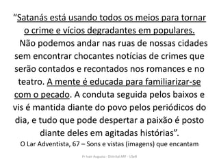 “Satanás está usando todos os meios para tornar
   o crime e vícios degradantes em populares.
  Não podemos andar nas ruas de nossas cidades
sem encontrar chocantes notícias de crimes que
serão contados e recontados nos romances e no
 teatro. A mente é educada para familiarizar-se
com o pecado. A conduta seguida pelos baixos e
vis é mantida diante do povo pelos periódicos do
dia, e tudo que pode despertar a paixão é posto
       diante deles em agitadas histórias”.
 O Lar Adventista, 67 – Sons e vistas (imagens) que encantam
                     Pr Ivair Augusto - Distrital ARF - USeB
 