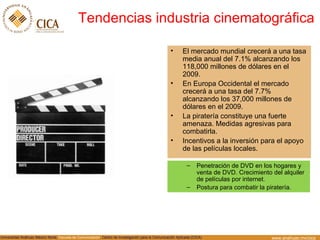 Tendencias industria cinematogr áfica El mercado mundial crecerá a una tasa media anual del 7.1% alcanzando los 118,000 millones de dólares en el 2009. En Europa Occidental el mercado crecerá a una tasa del 7.7% alcanzando los 37,000 millones de dólares en el 2009. La piratería constituye una fuerte amenaza. Medidas agresivas para combatirla. Incentivos a la inversión para el apoyo de las películas locales. Penetración de DVD en los hogares y venta de DVD. Crecimiento del alquiler de películas por internet. Postura para combatir la piratería. 