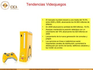 Tendencias Videojuegos El mercado mundial crecerá a una media del 16.5% entre 2005 y 2009, alcanzando los 54.805 millones de dólares. En 2009 alcanzará la cantidad de $55 billones, 16.5% Asia/pac mantendrá la posición delantera con un crecimiento del 18% alcanzando los $23 billones en 2009 Lanzamiento de la nueva generaci ón de consolas y juegos Los servicios en línea e inalámbricos serán importantes canales de distribución; aumentará la distribución por ancho de banda, teléfonos celulares y los VJOD vía on-line 