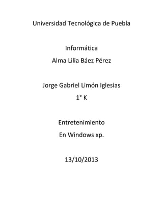 Universidad Tecnológica de Puebla
Informática
Alma Lilia Báez Pérez
Jorge Gabriel Limón Iglesias
1° K
Entretenimiento
En Windows xp.
13/10/2013

 
